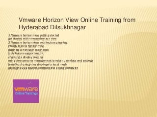1. Vmware horizon view getting started
get started with vmware horizon view
2. Vmware horizon view architecture planning
introduction to horizon view
planning a rich user experience
topicfeature support matrix
choosing a display protocol
using view persona management to retain user data and settings
benefits of using view desktops in local mode
accessing USB devices connected to a local computer
Vmware Horizon View Online Training from
Hyderabad Dilsukhnagar
 