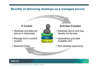 Benefits of delivering desktops as a managed service




                       IT Control                                                          End-User Freedom

      Desktops and data are                                                              Desktops tied to end user
      secure in datacenter                                                   Persona
                                                                                         identity not devices
                                                                                  Apps
      Manage from a central                                                              Applications and data
      location                                                                    OS     available 24/7

      Reduced Costs                                                                      Rich desktop experience




Copyright © 2009 VMware Inc. All rights reserved. Confidential and proprietary.
 