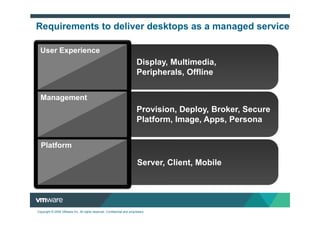 Requirements to deliver desktops as a managed service

  User Experience
                                                                         Display, Multimedia,
                                                                         Peripherals, Offline


  Management
                                                                         Provision, Deploy, Broker, Secure
                                                                         Platform, Image, Apps, Persona


  Platform

                                                                         Server, Client, Mobile




Copyright © 2009 VMware Inc. All rights reserved. Confidential and proprietary.
 