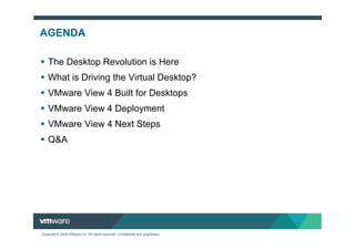 AGENDA

    The Desktop Revolution is Here
    What is Driving the Virtual Desktop?
    VMware View 4 Built for Desktops
    VMware View 4 Deployment
    VMware View 4 Next Steps
    Q&A




Copyright © 2009 VMware Inc. All rights reserved. Confidential and proprietary.
 