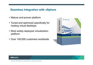 Seamless Integration with vSphere

Mature and proven platform

Tuned and optimized specifically for
hosting virtual desktops

Most widely deployed virtualization
platform

Over 140,000 customers worldwide




Copyright © 2009 VMware Inc. All rights reserved. Confidential and proprietary.
 