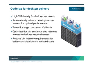 Optimize for desktop delivery                                                     Performance



    High VM density for desktop workloads
    Automatically balance desktops across
    servers for optimal performance
    Tuned for large concurrent VM boots
    Optimized for VM suspends and resumes
    to ensure desktop responsiveness
    Reduce VM memory requirements for
    better consolidation and reduced costs




Copyright © 2009 VMware Inc. All rights reserved. Confidential and proprietary.
 