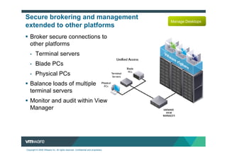 Secure brokering and management
                                                                                  Manage Desktops
extended to other platforms
   Broker secure connections to
   other platforms
   •     Terminal servers
   •     Blade PCs
   •     Physical PCs
   Balance loads of multiple
   terminal servers
   Monitor and audit within View
   Manager




Copyright © 2009 VMware Inc. All rights reserved. Confidential and proprietary.
 