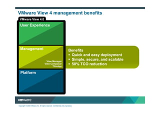 VMware View 4 management benefits
 VMware View 4.0

  User Experience
                                          PCoIP Protocol
                                         View Multimedia
                                            View Display
                                             View Direct
                                               View Print
                                                  Offline


  Management                                                             Benefits
                                                                          Quick and easy deployment
                                        View Manager
                                                                          Simple, secure, and scalable
                                      View Composer
                                             ThinApp
                                                                          50% TCO reduction

  Platform



                                  vSphere for Desktops




Copyright © 2009 VMware Inc. All rights reserved. Confidential and proprietary.
 