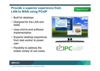 Provide a superior experience from                                                Display Protocol
LAN to WAN using PCoIP
• Built for desktops
• Designed for the LAN and
  WAN
• Uses end-to-end software
  implementation
• Superior desktop experience
  from task worker to power
  user
• Flexibility to address the
  widest variety of use cases




Copyright © 2009 VMware Inc. All rights reserved. Confidential and proprietary.
 