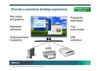 Seamless Desktop
 Provide a seamless desktop experience                                                    Experience


Rich media                                                                         Productivity
and graphics                                                                       applications

Multimedia                                                                         True
redirection                                                                        multi-monitor


Progressive build                                                                  USB
of graphics                                                                        redirection




 Copyright © 2009 VMware Inc. All rights reserved. Confidential and proprietary.
 