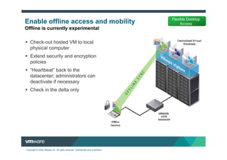 Flexible Desktop
Enable offline access and mobility                                                     Access
Offline is currently experimental

   Check-out hosted VM to local
   physical computer
   Extend security and encryption
   policies
   “Heartbeat” back to the
   datacenter; administrators can
   deactivate if necessary
   Check in the delta only




Copyright © 2009 VMware Inc. All rights reserved. Confidential and proprietary.
 