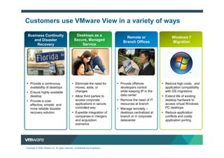 Customers use VMware View in a variety of ways

 Business Continuity                               Desktops as a
                                                                                     Remote or                  Windows 7
    and Disaster                                  Secure, Managed
                                                                                   Branch Offices               Migration
      Recovery                                        Service




    Provide a continuous                           Eliminate the need for         Provide offshore          Reduce high costs, and
    availability of desktops                       moves, adds, or                developers control        application compatibility
    Ensure highly available                        changes                        while keeping IP in the   with OS migrations
    desktop                                        Allow third parties to         data center               Extend life of existing
    Provide a cost-                                access corporate               Remove the need of IT     desktop hardware to
    effective, simpler, and                        applications in secure,        resources at branch       access virtual Windows
    more reliable disaster                         controlled way                 Manage remotely –         PC desktops
    recovery solution                              Expedite integration of        desktops centralized at   Reduce application
                                                   companies in mergers           branch or in corporate    conflicts and costly
                                                   and acquisition                datacenter                application porting
                                                   scenarios




Copyright © 2009 VMware Inc. All rights reserved. Confidential and proprietary.
 