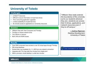 University of Toledo
Challenges
                                                                                  “VMware View really extends
    Limited IT resources
    Difficult to secure information on local hard drives
                                                                                  the boundaries of the university
    Time consuming application upgrades
                                                                                  out to our students wherever
    Limited availability for student lab time                                     they are—students can access
    No remote access to applications or University resources                      their H drives, applications, and
                                                                                  network resources even if
Solution                                                                          they’re off campus.”

  VMware View with View Composer and ThinApp                                                 —Joshua Spencer,
  ThinApp on shared network drive
                                                                                           Desktop Development,
  Thin clients on campus
                                                                                             University of Toledo
  Both LAN and WAN access



Results
  Over 2000 computers have access to over 30 virtual apps through ThinApp
  500 virtual desktops
  Student labs now available 24 x 7 x 365 from any network connection
  Upgrades with Thin App take five minutes from single point
  Able to provision virtual desktop in under two minutes




Copyright © 2009 VMware Inc. All rights reserved. Confidential and proprietary.
 