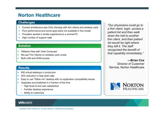 Norton Healthcare
Challenges
                                                                                  “Our physicians could go to
    Current architecture was Citrix XenApp with thin clients and wireless carts
                                                                                  a thin client, login, access a
    Poor performance and some apps were not available in this model
                                                                                  patient list and then walk
    Providers wanted a similar experience to a normal PC
                                                                                  down the hall to another
    High number of support calls
                                                                                  thin client, and their patient
                                                                                  list would be right where
Solution                                                                          they left it. The staff
                                                                                  recognized the benefit of
  VMware View with View Composer
  Re-use Thin Clients on wireless carts onsite
                                                                                  that capability immediately.”
  Both LAN and WAN access
                                                                                                 —Brian Cox
                                                                                         Director of Customer
Results                                                                            Service, Norton Healthcare
  950 virtual desktops in production
  92% reduction in help desk calls
  Easy to use "follow me" desktop with no application compatibility issues
  Upgrades accomplished in a fraction of the time
  • High level of end user satisfaction
  • Familiar desktop experience
  • Ability to customize




Copyright © 2009 VMware Inc. All rights reserved. Confidential and proprietary.
 