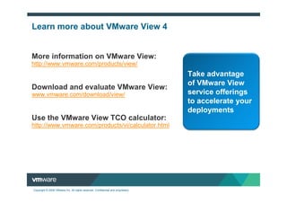 Learn more about VMware View 4


More information on VMware View:
http://www.vmware.com/products/view/
                                                                                  Take advantage
                                                                                  of VMware View
Download and evaluate VMware View:
www.vmware.com/download/view/                                                     service offerings
                                                                                  to accelerate your
                                                                                  deployments
Use the VMware View TCO calculator:
http://www.vmware.com/products/vi/calculator.html




Copyright © 2009 VMware Inc. All rights reserved. Confidential and proprietary.
 