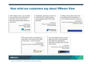 Hear what our customers say about VMware View

“With VMware View, I can honestly                                “Application upgrades are kind of a                      “VMware View really extends the
say that there are months that go                                non-event now .[we] received                             boundaries of the university out
by where I don’t have to think                                   zero helpdesk calls for the virtual                       to our students wherever they are.”
about the infrastructure because it                              desktops.”                                                                      — Josh Spencer,
just works.”                                                                                       — Brian Cox ,           Team Lead, Desktop Development Group,
                                                                                   Director of Customer Service,                               University of Toledo
                             — Chris House,
                     Senior Network Analyst,                                                   Norton Healthcare
                               Metro Health




                              “We could provide a workstation to                                “By using VMware View, we were
                              any client, in any seat, at any office                            able to provide a virtual desktop,
                              in the world in just 8 minutes.”                                  with all Banner applications
                                                        — Frank Sabatelli,
                                                                                                functional, to 2,500 users 10 days
                              Director of Virtual Technology Infrastructure,                    post merger.”
                                                                      IQOR                                                   — Pat Hanks,
                                                                                                     Senior Director, Information Services,
                                                                                                                            Banner Health




 Copyright © 2009 VMware Inc. All rights reserved. Confidential and proprietary.
 