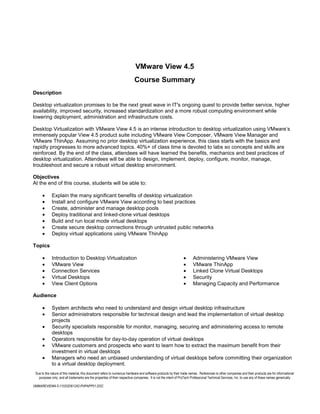 VMware View 4.5
                                                                          Course Summary
Description

Desktop virtualization promises to be the next great wave in IT's ongoing quest to provide better service, higher
availability, improved security, increased standardization and a more robust computing environment while
lowering deployment, administration and infrastructure costs.

Desktop Virtualization with VMware View 4.5 is an intense introduction to desktop virtualization using VMware’s
immensely popular View 4.5 product suite including VMware View Composer, VMware View Manager and
VMware ThinApp. Assuming no prior desktop virtualization experience, this class starts with the basics and
rapidly progresses to more advanced topics. 40%+ of class time is devoted to labs so concepts and skills are
reinforced. By the end of the class, attendees will have learned the benefits, mechanics and best practices of
desktop virtualization. Attendees will be able to design, implement, deploy, configure, monitor, manage,
troubleshoot and secure a robust virtual desktop environment.

Objectives
At the end of this course, students will be able to:

             Explain the many significant benefits of desktop virtualization
             Install and configure VMware View according to best practices
             Create, administer and manage desktop pools
             Deploy traditional and linked-clone virtual desktops
             Build and run local mode virtual desktops
             Create secure desktop connections through untrusted public networks
             Deploy virtual applications using VMware ThinApp

Topics

             Introduction to Desktop Virtualization                                                                   Administering VMware View
             VMware View                                                                                              VMware ThinApp
             Connection Services                                                                                      Linked Clone Virtual Desktops
             Virtual Desktops                                                                                         Security
             View Client Options                                                                                      Managing Capacity and Performance

Audience

             System architects who need to understand and design virtual desktop infrastructure
             Senior administrators responsible for technical design and lead the implementation of virtual desktop
             projects
             Security specialists responsible for monitor, managing, securing and administering access to remote
             desktops
             Operators responsible for day-to-day operation of virtual desktops
             VMware customers and prospects who want to learn how to extract the maximum benefit from their
             investment in virtual desktops
             Managers who need an unbiased understanding of virtual desktops before committing their organization
             to a virtual desktop deployment.
 Due to the nature of this material, this document refers to numerous hardware and software products by their trade names. References to other companies and their products are for informational
   purposes only, and all trademarks are the properties of their respective companies. It is not the intent of ProTech Professional Technical Services, Inc. to use any of these names generically

VMWAREVIEW4-5-110202061242-PHPAPP01.DOC
 