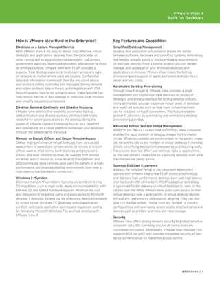 VMware View 4
                                                                                                           Built for Desktops




How is VMware View Used in the Enterprise?                          Key	Features	and	Capabilities
Desktops	as	a	Secure	Managed	Service                                Simplified	Desktop	Management
With VMware View 4, it’s easy to deliver cost-effective virtual     Desktop	and	application	virtualization	breaks	the	bonds	
desktops and applications securely from the datacenter or           between software, hardware and operating systems, eliminating
other centralized location to internal employees, call centers,     the need to actually install or manage desktop environments
government agencies, healthcare providers, educational facilities   on end user devices. From a central location you can deliver,
or offshore facilities. VMware View with PCoIP provides a           manage and update all of your Windows desktops and
superior total desktop experience to all users across any type      applications in minutes. VMware View makes the testing,
of network, no matter where users are located. Confidential         provisioning and support of applications and desktops much
data and information is removed from the end-point device,          easier and less costly.
and access is tightly controlled and managed. Strong network
                                                                    Automated	Desktop	Provisioning
encryption protects data in transit, and integration with RSA
                                                                    Through View Manager 4, VMware View provides a single
SecurID	enables	two-factor	authentication.	These	features	can	
                                                                    management tool to provision new desktops or groups of
help reduce the risk of data leakage or malicious code intrusion
                                                                    desktops, and an easy interface for setting desktop policies.
and simplify regulatory compliance.
                                                                    Using a template, you can customize virtual pools of desktops
Desktop	Business	Continuity	and	Disaster	Recovery                   and easily set policies, such as how many virtual machines
VMware View extends the reliability, automated backup,              can be in a pool, or logoff parameters. This feature enables
data protection and disaster recovery abilities traditionally       greater IT efficiency by automating and centralizing desktop
reserved for server applications to the desktop. Bring the          provisioning activities.
power of VMware vSphere Enterprise Plus to your desktops
                                                                    Advanced	Virtual	Desktop	Image	Management
and standardize on a single platform to manage your desktops
                                                                    Based on the mature Linked Clone technology, View Composer
through the datacenter to the cloud.
                                                                    enables the rapid creation of desktop images from a master
Remote	or	Branch	Offices	and	Secure	Remote	Access                   image. Whatever updates are implemented on the parent image
Deliver	high-performance	virtual	desktops	from	centralized	         can be pushed out to any number of virtual desktops in minutes,
datacenters or centralized servers onsite, to remote or branch      greatly simplifying deployment and patches and reducing costs.
offices such as retail stores, bank branches and physician’s        The process does not affect user settings, data or applications,
offices, and even offshore facilities. No need to staff remote      so the user remains productive on a working desktop, even while
locations with IT resources, since desktop management and           the changes are being applied.
provisioning are done centrally, and users the benefit of a high-
                                                                    Superior	End	User	Experience
performance, personalized desktop environment, even over a
                                                                    Address the broadest range of use cases and deployment
high-latency, low-bandwidth connection.
                                                                    options with VMware View’s new PCoIP protocol technology,
Windows 7 Migration                                                 and deliver a high-performance desktop, even over high latency
Eliminate many of the problems typically encountered during         and low bandwidth connections. PCoIP’s adaptive technology
OS migrations, such as high costs, application compatibility with   is optimized for the delivery of virtual desktops to users on the
the new OS and lack of hardware support. Minimize the cost          LAN or over the WAN. VMware View gives users access to their
and disruption of migrating users and applications to Microsoft     virtual desktops over a wide variety of virtual desktop devices,
Window 7 desktops. Extend the life of existing desktop hardware     without any performance degradation, anytime. They can also
to access virtual Windows PC desktops, reduce application           play rich media content, choose from any number of monitor
conflicts and costly application porting and regression testing     configurations and seamlessly access locally attached peripheral
by delivering Microsoft Windows 7 as a virtual desktop with         devices such as printers, scanners and mass storage.
VMware View 4.
                                                                    Security
                                                                    VMware View offers strong network security to protect sensitive
                                                                    corporate data. SSL tunneling ensures all connections are
                                                                    completely encrypted. Additionally, VMware View Manager fully
                                                                    supports	RSA	SecurID®	and	provides	the	added	security	of	two-
                                                                    factor authentication for tightened access control.




                                                                                                                      BROCHURE / 6
 