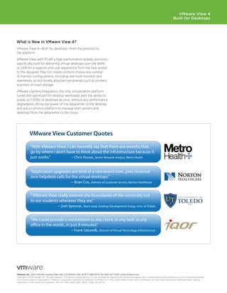 VMware View 4
                                                                                                                                                                           Built for Desktops




What	is	New	in	VMware	View	4?
VMware View 4—Built for desktops—from the protocol to
the platform.
VMware View with PCoIP a high-performance display protocol—
specifically built for delivering virtual desktops over the WAN
or LAN for a superior end user experience from the task worker
to the designer. Play rich media content choose any number
of monitor configurations, including real multi-monitor, and
seamlessly access locally attached peripherals such as printers,
scanners or mass storage.
VMware vSphere Integration, the only virtualization platform
tuned and optimized for desktop workloads with the ability to
power on 1,000s of desktops at once, without any performance
degradation. Bring the power of the datacenter to the desktop
and use a common platform to manage both servers and
desktops from the datacenter to the cloud.




              VMware View Customer Quotes

              “With VMware View, I can honestly say that there are months that
              go by where I don’t have to think about the infrastructure because it
              just works.”          – Chris House, Senior Network Analyst, Metro Health


              “Application upgrades are kind of a non-event now...[we] received
              zero helpdesk calls for the virtual desktops.”
                                     – Brian Cox, Director of Customer Service, Norton Healthcare


              “ VMware View really extends the boundaries of the university out
              to our students wherever they are.”
                             – Josh Spencer, Team Lead, Desktop Development Group, Univ. of Toledo


              “We could provide a workstation to any client, in any seat, at any
              o ce in the world...in just 8 minutes.”
                                     – Frank Sabatelli, Director of Virtual Technology Infrastructure




VMware, Inc. 3401 Hillview Avenue Palo Alto CA 94304 USA Tel 877-486-9273 Fax 650-427-5001 www .vmware .com
Copyright © 2009 VMware, Inc. All rights reserved. This product is protected by U.S. and international copyright and intellectual property laws. VMware products are covered by one or more patents listed at
http://www.vmware.com/go/patents. VMware is a registered trademark or trademark of VMware, Inc. in the United States and/or other jurisdictions. All other marks and names mentioned herein may be
trademarks of their respective companies. Item No: VMW_09Q4_BRO_PROD_View4_EN_P8_R2
 