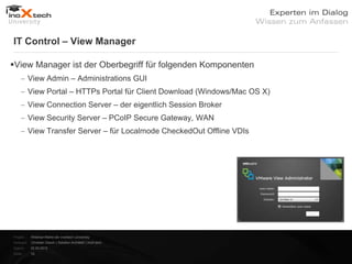 IT Control – View Manager

View Manager ist der Oberbegriff für folgenden Komponenten
           View Admin – Administrations GUI
           View Portal – HTTPs Portal für Client Download (Windows/Mac OS X)
           View Connection Server – der eigentlich Session Broker
           View Security Server – PCoIP Secure Gateway, WAN
           View Transfer Server – für Localmode CheckedOut Offline VDIs




Projekt:   Webinar-Reihe der inoXtech University
Referent: Christian Desch | Solution Architekt | inoX-tech
Datum:     22.03.2012
Seite:     10
 
