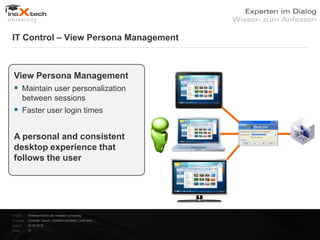 IT Control – View Persona Management



 View Persona Management
  Maintain user personalization
         between sessions
  Faster user login times

 A personal and consistent
 desktop experience that
 follows the user




Projekt:   Webinar-Reihe der inoXtech University
Referent: Christian Desch | Solution Architekt | inoX-tech
Datum:     22.03.2012
Seite:     17
 