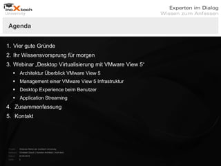 Agenda


1. Vier gute Gründe
2. Ihr Wissensvorsprung für morgen
3. Webinar „Desktop Virtualisierung mit VMware View 5“
     Architektur Überblick VMware View 5
     Management einer VMware View 5 Infrastruktur
     Desktop Experience beim Benutzer
     Application Streaming
4. Zusammenfassung
5. Kontakt




Projekt:   Webinar-Reihe der inoXtech University
Referent: Christian Desch | Solution Architekt | inoX-tech
Datum:     22.03.2012
Seite:     2
 