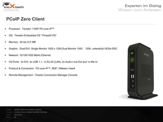 PCoIP Zero Client

      Prozessor: Teradici 1100P PC-over-IP™

      OS: Teradici Embedded OS “ThreadX OS“

      Memory: 64 bis 512 MB

      Graphic: Dual-DVI, Single Monitor 1920 x 1200,Dual Monitor 1920     1200, unterstützt VESA-DDC

      Network: 10/100/1000 Mbit/s Ethernet

      I/O-Ports : 2x DVI, 4x USB 1.1, 1x RJ-45 (LAN), 2x Audio Line-Out and 1x Mic-In

      Protocol & Connection: PC-over-IP™, RDP, VMware View4

      Remote Management : Teradici Connection Manager Console




    Projekt:   Webinar-Reihe der inoXtech University
    Referent: Christian Desch | Solution Architekt | inoX-tech
    Datum:     22.03.2012
    Seite:     26
 