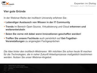 Vier gute Gründe

In der Webinar-Reihe der inoXtech University erfahren Sie:
 Lebendiger Austausch von Wissen in der IT Community
 Trends im Bereich Open Source, Virtualisierung und Cloud erkennen und
  weiterentwickeln
 Seien Sie vorne mit dabei wenn Innovationen geschaffen werden!
 Treffen Sie unsere Fachleute auch persönlich auf Get-Together-
  Veranstaltungen zu angeregten Fachgesprächen



Die Idee hinter den inoXtech-Webinaren: Wir möchten Sie schon heute fit machen
für die Technologien, die in naher Zukunft Arbeitsprozesse maßgeblich bestimmen
werden. Nutzen Sie unser Webinar-Angebot.


Projekt:   Webinar-Reihe der inoXtech University
Referent: Christian Desch | Solution Architekt | inoX-tech
Datum:     22.03.2012
Seite:     3
 
