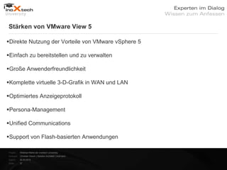 Stärken von VMware View 5

Direkte Nutzung der Vorteile von VMware vSphere 5

Einfach zu bereitstellen und zu verwalten

Große Anwenderfreundlichkeit

Komplette virtuelle 3-D-Grafik in WAN und LAN

Optimiertes Anzeigeprotokoll

Persona-Management

Unified Communications

Support von Flash-basierten Anwendungen

Projekt:   Webinar-Reihe der inoXtech University
Referent: Christian Desch | Solution Architekt | inoX-tech
Datum:     22.03.2012
Seite:     37
 