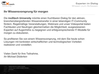 Ihr Wissensvorsprung für morgen

Die inoXtech University möchte einen fruchtbaren Dialog für den aktiven,
branchenübergreifenden Wissenstransfer in einer lebendigen IT-Community
fördern. Regelmäßige Veranstaltungen, Webinare und unser Videoportal bieten
Fachleuten und Neulingen gleichermaßen die Möglichkeit, ausgewiesenen
Experten auf Augenhöhe zu begegnen und erfolgversprechende IT-Modelle für
morgen zu diskutieren.

So profitieren Sie von einem Wissensvorsprung, mit dem Sie heute schon
Lösungen mit konkreten wirtschaftlichen und technologischen Vorteilen
realisieren und vorstellen.


Vielen Dank für Ihre Teilnahme.
Ihr Michael Döderlein


Projekt:   Webinar-Reihe der inoXtech University
Referent: Christian Desch | Solution Architekt | inoX-tech
Datum:     22.03.2012
Seite:     4
 