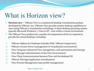 What is Horizon view?
 Horizon view - VMware View is a commercial desktop-virtualization product
developed by VMware, Inc. VMware View provides remote-desktop capabilities to
users using VMware's virtualization technology. A client desktop operating-system -
typically Microsoft Windows 7, Vista or XP - runs within a virtual environment.
 The VMware View product has a number of components which are required to
provide the virtual desktops, including:
1) VMware vSphere for Desktops (includes ESXi, VMware's hypervisor)
2) VMware vCenter Server (management of virtualization environment)
3) View Composer (advanced View management, with automation and cloning)
4) View Manager (administration of the View Environment)
5) View Client (communication between View and the desktop OS)
6) VMware ThinApp (application virtualization)
7) View Persona Management (user profile management).
VMware Horizon View 3
 