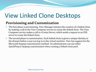 View Linked Clone Desktops
Provisioning and Customization
 The first phase is provisioning. View Manager initiates the creation of a linked clone
by making a call to the View Composer service to create the linked clone. The View
Composer service makes a call to vCenter Server, which sends a request to an ESX
server to create the linked clone.
 The second phase is customization. Each linked clone is given a unique identity in
the domain before a user can log in to the virtual machine. View has support for the
Microsoft Sysprep customization method. An administrator can use either
QuickPrep or Sysprep customization when creating a linked-clone pool.
VMware Horizon View 9
 