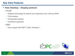 15
Key View Features
 View Desktop – Display protocol
• PCoIP
• Adaptive technology for optimal user experience over LAN and WAN
• Fully lossless
• Perceptually lossless
• Smartcard supported
• RDP
• Aero support with RDP 7 Client, Windows 7
 