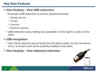 22
Key View Features
 View Desktop – View USB redirection
• Automatic USB redirection to connect peripheral devices
• Storage devices
• Printers
• Scanners
• Bluetooth adapters
• USB redirection policy settings are applicable to View Agent as well as View
Client
 USB recognition
• View Client reads the device family from the device itself, not from the device
driver, so drivers need not be explicitly installed on the client
 View Desktop – View clipboard redirection
 