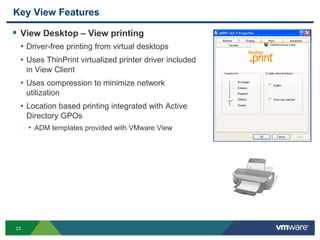 23
Key View Features
 View Desktop – View printing
• Driver-free printing from virtual desktops
• Uses ThinPrint virtualized printer driver included
in View Client
• Uses compression to minimize network
utilization
• Location based printing integrated with Active
Directory GPOs
• ADM templates provided with VMware View
 