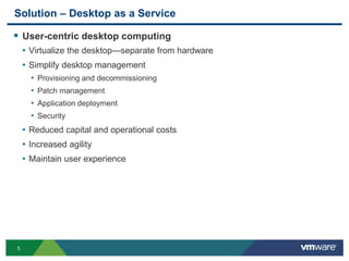 5
Solution – Desktop as a Service
 User-centric desktop computing
• Virtualize the desktop—separate from hardware
• Simplify desktop management
• Provisioning and decommissioning
• Patch management
• Application deployment
• Security
• Reduced capital and operational costs
• Increased agility
• Maintain user experience
 