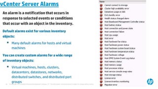 © Copyright 2012 Hewlett-Packard Development Company, L.P. The information contained herein is subject to change without notice.
30
vCenter Server Alarms
An alarm is a notification that occurs in
response to selected events or conditions
that occur with an object in the inventory.
Default alarms exist for various inventory
objects:
 Many default alarms for hosts and virtual
machines
You can create custom alarms for a wide range
of inventory objects:
 Virtual machines, hosts, clusters,
datacenters, datastores, networks,
distributed switches, and distributed port
groups
 