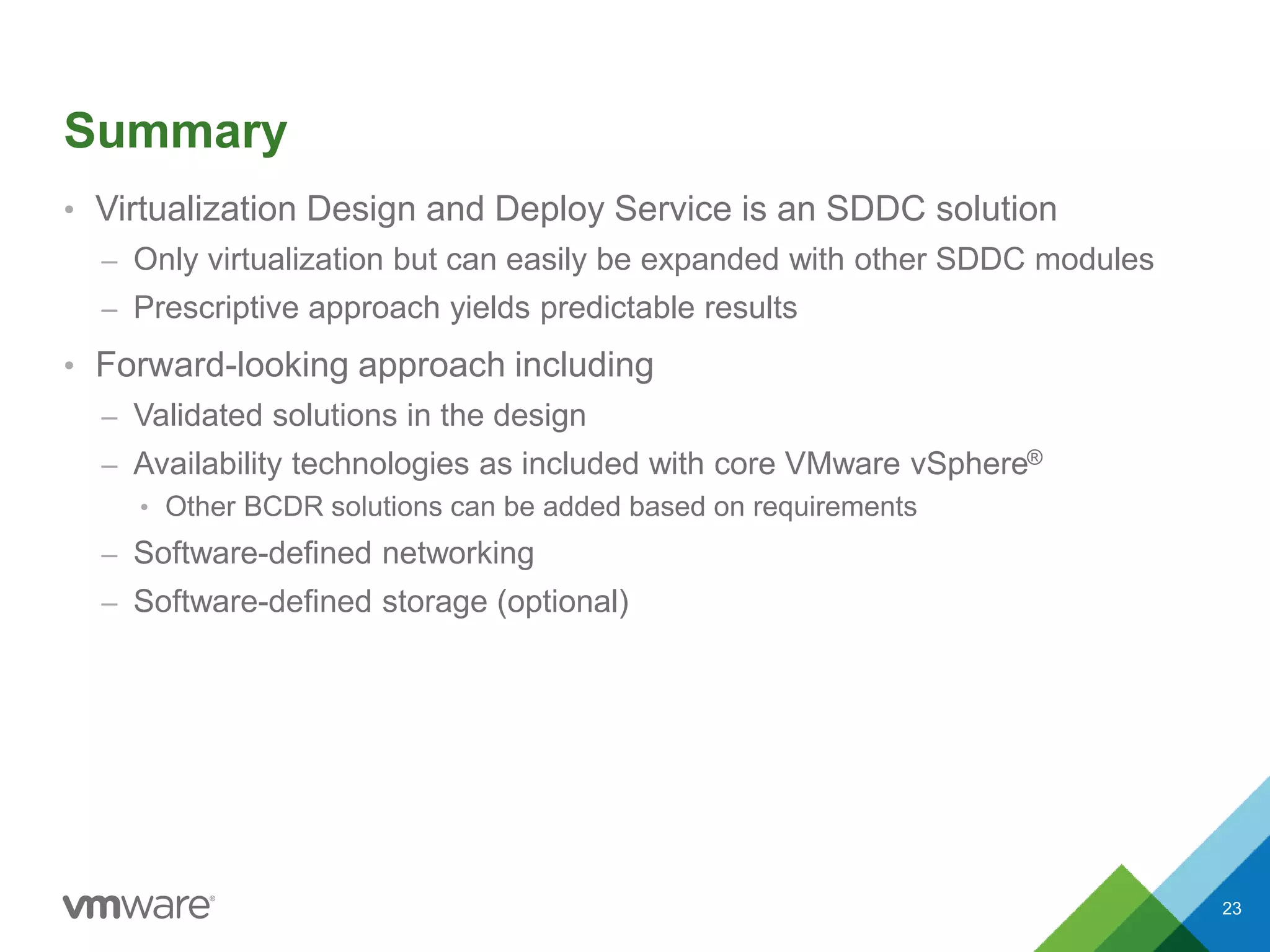 Summary
• Virtualization Design and Deploy Service is an SDDC solution
– Only virtualization but can easily be expanded with other SDDC modules
– Prescriptive approach yields predictable results
• Forward-looking approach including
– Validated solutions in the design
– Availability technologies as included with core VMware vSphere®
• Other BCDR solutions can be added based on requirements
– Software-defined networking
– Software-defined storage (optional)
23
 