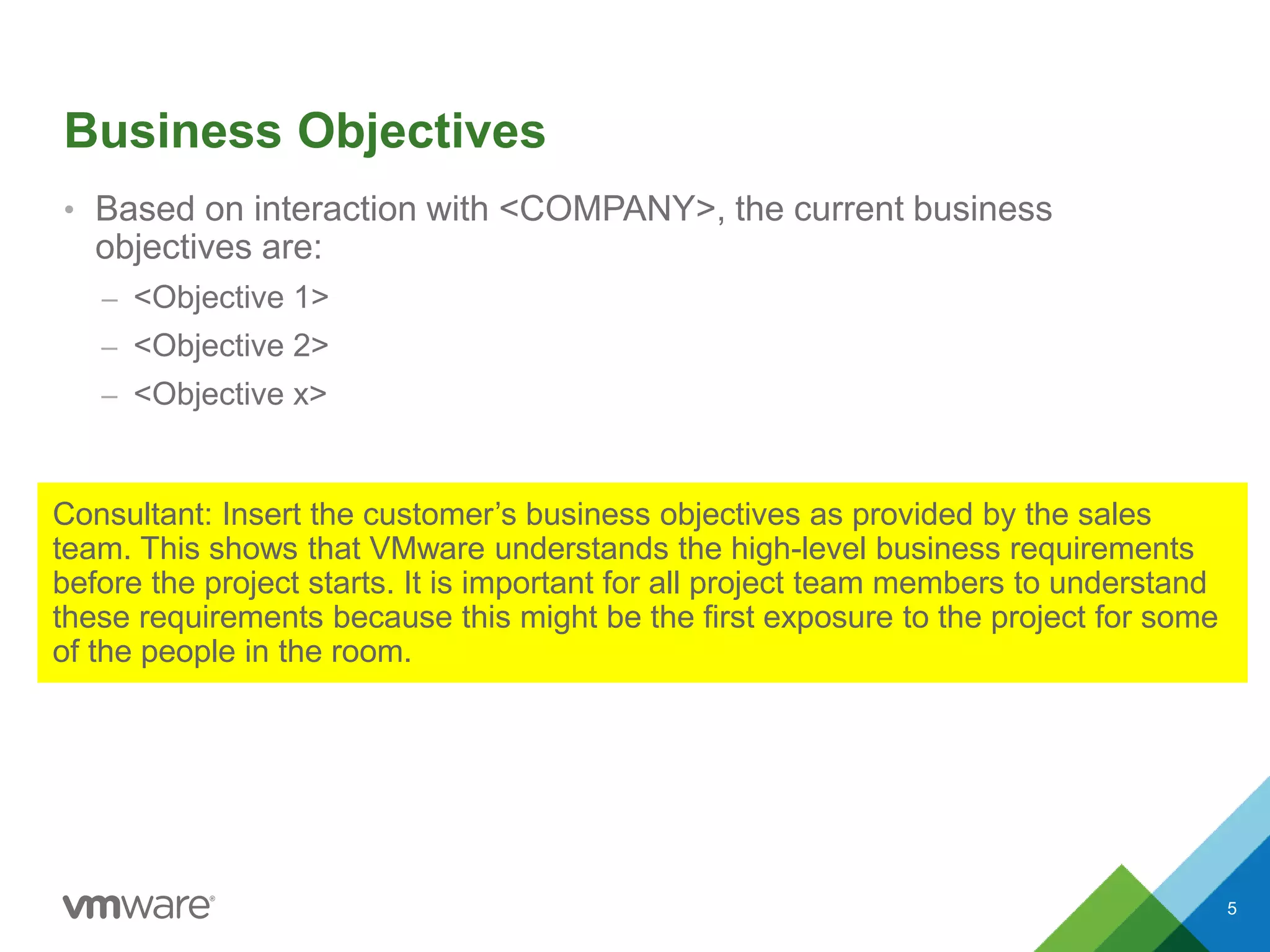 Business Objectives
• Based on interaction with <COMPANY>, the current business
objectives are:
– <Objective 1>
– <Objective 2>
– <Objective x>
5
Consultant: Insert the customer’s business objectives as provided by the sales
team. This shows that VMware understands the high-level business requirements
before the project starts. It is important for all project team members to understand
these requirements because this might be the first exposure to the project for some
of the people in the room.
 