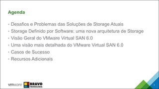 Agenda
• Desafios e Problemas das Soluções de Storage Atuais
• Storage Definido por Software: uma nova arquitetura de Storage
• Visão Geral do VMware Virtual SAN 6.0
• Uma visão mais detalhada do VMware Virtual SAN 6.0
• Casos de Sucesso
• Recursos Adicionais
2
 