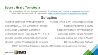 Sobre a Bravo Tecnologia
Riverbed SteelHead WAN Optimization
Dell SonicWALL Next Generation Firewalls
Dell Storage Equalogic, Compellent
Dell Servers Tower, Rack, Blade, VRTX e FX
VMware vSphere Virtualização Servidores
VMware Horizon Virtualização de Desktops
VMware Virtual SAN: Virtualização Storage
Kaspersky EndPoint Security
Kaspersky Security for Virtualization
Barracuda Spam Firewall Antispam
Barracuda Backup em Disco e Nuvem
Barracuda Message Archiver
3
VAR: Revendedor de Valor Agregado Riverbed, SonicWALL, Dell, VMware, Kaspersky e Barracuda
Desde 1996, 19 Anos, mais de 1000 clientes: www.bravotecnologia.com.br/index.php/clientes
Soluções
MSSP SonicWALL: Instalação, Suporte e Monitoração com pagamentos mensais
 