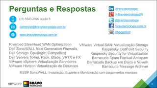 53
Perguntas e Respostas
Riverbed SteelHead WAN Optimization
Dell SonicWALL Next Generation Firewalls
Dell Storage Equalogic, Compellent
Dell Servers Tower, Rack, Blade, VRTX e FX
VMware vSphere Virtualização Servidores
VMware Horizon Virtualização de Desktops
VMware Virtual SAN: Virtualização Storage
Kaspersky EndPoint Security
Kaspersky Security for Virtualization
Barracuda Spam Firewall Antispam
Barracuda Backup em Disco e Nuvem
Barracuda Message Archiver
53
MSSP SonicWALL: Instalação, Suporte e Monitoração com pagamentos mensais
(11) 5543-2020 opção 5
comercial@bravotecnologia.com.br
www.bravotecnologia.com.br
/bravotecnologia.com.br
@bravotecnologia
/bravo-tecnologia
/+BravotecnologiaBR
/rneigenfind
 