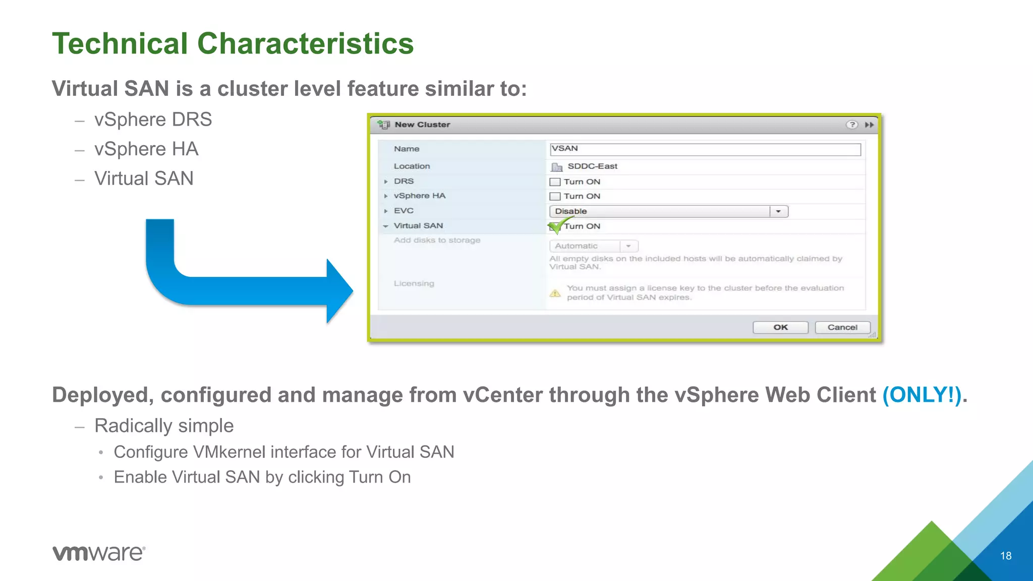 Technical Characteristics
Virtual SAN is a cluster level feature similar to:
– vSphere DRS
– vSphere HA
– Virtual SAN
Deployed, configured and manage from vCenter through the vSphere Web Client (ONLY!).
– Radically simple
• Configure VMkernel interface for Virtual SAN
• Enable Virtual SAN by clicking Turn On
18
 