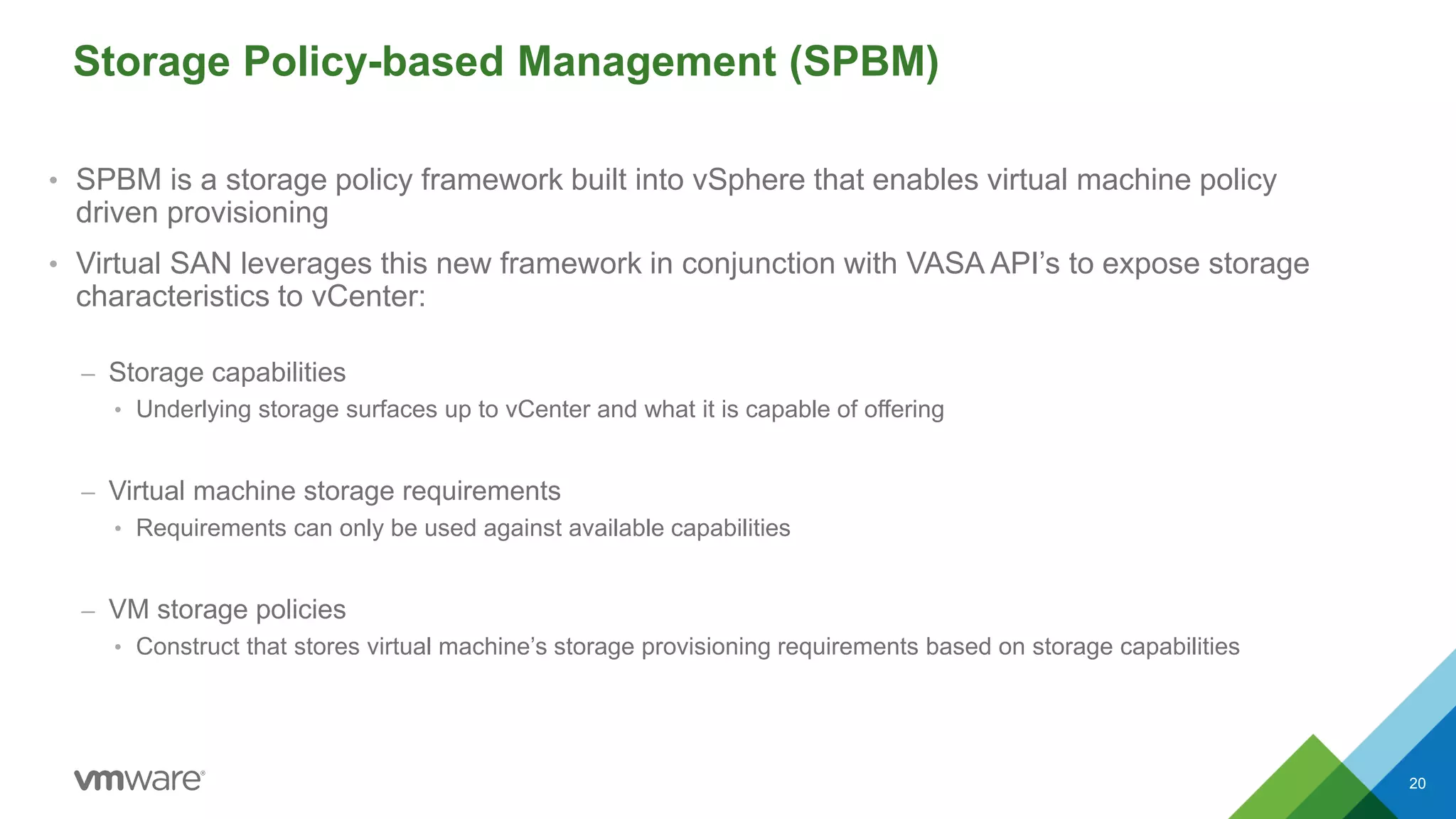 Storage Policy-based Management (SPBM)
• SPBM is a storage policy framework built into vSphere that enables virtual machine policy
driven provisioning
• Virtual SAN leverages this new framework in conjunction with VASA API’s to expose storage
characteristics to vCenter:
– Storage capabilities
• Underlying storage surfaces up to vCenter and what it is capable of offering
– Virtual machine storage requirements
• Requirements can only be used against available capabilities
– VM storage policies
• Construct that stores virtual machine’s storage provisioning requirements based on storage capabilities
20
 