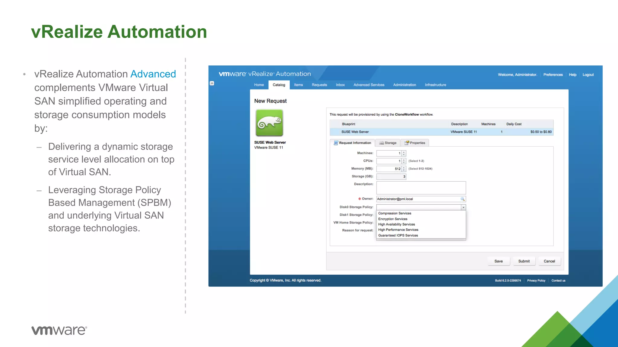 vRealize Automation
• vRealize Automation Advanced
complements VMware Virtual
SAN simplified operating and
storage consumption models
by:
– Delivering a dynamic storage
service level allocation on top
of Virtual SAN.
– Leveraging Storage Policy
Based Management (SPBM)
and underlying Virtual SAN
storage technologies.
 