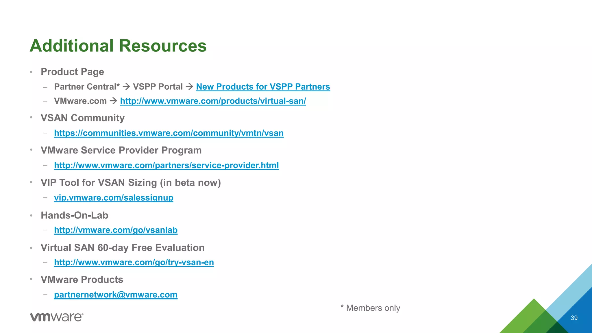 Additional Resources
• Product Page
– Partner Central*  VSPP Portal  New Products for VSPP Partners
– VMware.com  http://www.vmware.com/products/virtual-san/
• VSAN Community
– https://communities.vmware.com/community/vmtn/vsan
• VMware Service Provider Program
– http://www.vmware.com/partners/service-provider.html
• VIP Tool for VSAN Sizing (in beta now)
– vip.vmware.com/salessignup
• Hands-On-Lab
– http://vmware.com/go/vsanlab
• Virtual SAN 60-day Free Evaluation
– http://www.vmware.com/go/try-vsan-en
• VMware Products
– partnernetwork@vmware.com
39
* Members only
 