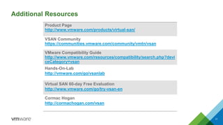 Additional Resources 
17 
Product Pagehttp://www.vmware.com/products/virtual-san/ 
VSAN Community 
https://communities.vmware.com/community/vmtn/vsan 
VMwareCompatibility Guidehttp://www.vmware.com/resources/compatibility/search.php?deviceCategory=vsan 
Hands-On-Lab 
http://vmware.com/go/vsanlab 
Virtual SAN 60-day Free Evaluationhttp://www.vmware.com/go/try-vsan-en 
Cormac Hogan 
http://cormachogan.com/vsan  