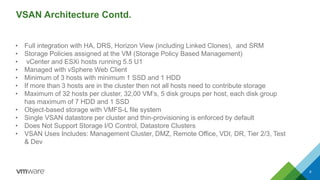VSAN Architecture Contd. 
8 
•Full integration with HA, DRS, Horizon View (including Linked Clones), and SRM 
•Storage Policies assigned at the VM (Storage Policy Based Management) 
•vCenterand ESXihosts running 5.5 U1 
•Managed with vSphereWeb Client 
•Minimum of 3 hosts with minimum 1 SSD and 1 HDD 
•If more than 3 hosts are in the cluster then not all hosts need to contribute storage 
•Maximum of 32 hosts per cluster, 32,00 VM’s, 5 disk groups per host, each disk group has maximum of 7 HDD and 1 SSD 
•Object-based storage with VMFS-L file system 
•Single VSAN datastoreper cluster and thin-provisioning is enforced by default 
•Does Not Support Storage I/O Control, DatastoreClusters 
•VSAN Uses Includes: Management Cluster, DMZ, Remote Office, VDI, DR, Tier 2/3, Test & Dev  