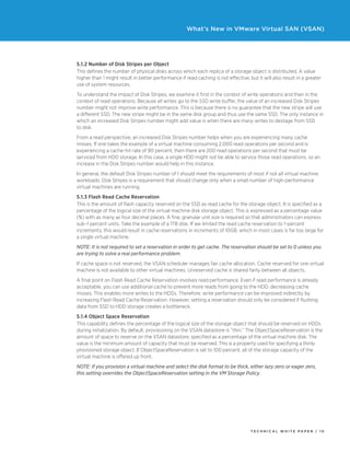 T ECHNICAL W HI T E P A P E R / 1 0
What’s New in VMware Virtual SAN (VSAN)
5.1.2 Number of Disk Stripes per Object
This defines the number of physical disks across which each replica of a storage object is distributed. A value
higher than 1 might result in better performance if read caching is not effective, but it will also result in a greater
use of system resources.
To understand the impact of Disk Stripes, we examine it first in the context of write operations and then in the
context of read operations. Because all writes go to the SSD write buffer, the value of an increased Disk Stripes
number might not improve write performance. This is because there is no guarantee that the new stripe will use
a different SSD. The new stripe might be in the same disk group and thus use the same SSD. The only instance in
which an increased Disk Stripes number might add value is when there are many writes to destage from SSD
to disk.
From a read perspective, an increased Disk Stripes number helps when you are experiencing many cache
misses. If one takes the example of a virtual machine consuming 2,000 read operations per second and is
experiencing a cache-hit rate of 90 percent, then there are 200 read operations per second that must be
serviced from HDD storage. In this case, a single HDD might not be able to service those read operations, so an
increase in the Disk Stripes number would help in this instance.
In general, the default Disk Stripes number of 1 should meet the requirements of most if not all virtual machine
workloads. Disk Stripes is a requirement that should change only when a small number of high-performance
virtual machines are running.
5.1.3 Flash Read Cache Reservation
This is the amount of flash capacity reserved on the SSD as read cache for the storage object. It is specified as a
percentage of the logical size of the virtual machine disk storage object. This is expressed as a percentage value
(%) with as many as four decimal places. A fine, granular unit size is required so that administrators can express
sub–1 percent units. Take the example of a 1TB disk. If we limited the read cache reservation to 1-percent
increments, this would result in cache reservations in increments of 10GB, which in most cases is far too large for
a single virtual machine.
NOTE: It is not required to set a reservation in order to get cache. The reservation should be set to 0 unless you
are trying to solve a real performance problem.
If cache space is not reserved, the VSAN scheduler manages fair cache allocation. Cache reserved for one virtual
machine is not available to other virtual machines. Unreserved cache is shared fairly between all objects.
A final point on Flash Read Cache Reservation involves read performance. Even if read performance is already
acceptable, you can use additional cache to prevent more reads from going to the HDD, decreasing cache
misses. This enables more writes to the HDDs. Therefore, write performance can be improved indirectly by
increasing Flash Read Cache Reservation. However, setting a reservation should only be considered if flushing
data from SSD to HDD storage creates a bottleneck.
5.1.4 Object Space Reservation
This capability defines the percentage of the logical size of the storage object that should be reserved on HDDs
during initialization. By default, provisioning on the VSAN datastore is “thin.” The ObjectSpaceReservation is the
amount of space to reserve on the VSAN datastore, specified as a percentage of the virtual machine disk. The
value is the minimum amount of capacity that must be reserved. This is a property used for specifying a thinly
provisioned storage object. If ObjectSpaceReservation is set to 100 percent, all of the storage capacity of the
virtual machine is offered up front.
NOTE: If you provision a virtual machine and select the disk format to be thick, either lazy zero or eager zero,
this setting overrides the ObjectSpaceReservation setting in the VM Storage Policy.
 