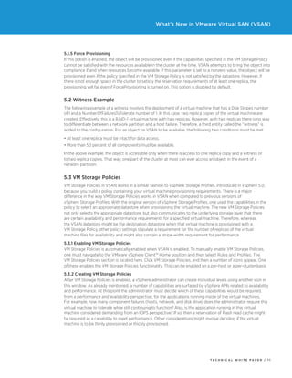T ECHNICAL W HI T E P A P E R / 1 1
What’s New in VMware Virtual SAN (VSAN)
5.1.5 Force Provisioning
If this option is enabled, the object will be provisioned even if the capabilities specified in the VM Storage Policy
cannot be satisfied with the resources available in the cluster at the time. VSAN attempts to bring the object into
compliance if and when resources become available. If this parameter is set to a nonzero value, the object will be
provisioned even if the policy specified in the VM Storage Policy is not satisfied by the datastore. However, if
there is not enough space in the cluster to satisfy the reservation requirements of at least one replica, the
provisioning will fail even if ForceProvisioning is turned on. This option is disabled by default.
5.2 Witness Example
The following example of a witness involves the deployment of a virtual machine that has a Disk Stripes number
of 1 and a NumberOfFailuresToTolerate number of 1. In this case, two replica copies of the virtual machine are
created. Effectively, this is a RAID-1 virtual machine with two replicas. However, with two replicas there is no way
to differentiate between a network partition and a host failure. Therefore, a third entity called the “witness” is
added to the configuration. For an object on VSAN to be available, the following two conditions must be met:
•	At least one replica must be intact for data access.
•	More than 50 percent of all components must be available.
In the above example, the object is accessible only when there is access to one replica copy and a witness or
to two replica copies. That way, one part of the cluster at most can ever access an object in the event of a
network partition.
5.3 VM Storage Policies
VM Storage Policies in VSAN works in a similar fashion to vSphere Storage Profiles, introduced in vSphere 5.0,
because you build a policy containing your virtual machine provisioning requirements. There is a major
difference in the way VM Storage Policies works in VSAN when compared to previous versions of
vSphere Storage Profiles. With the original version of vSphere Storage Profiles, one used the capabilities in the
policy to select an appropriate datastore when provisioning the virtual machine. The new VM Storage Policies
not only selects the appropriate datastore, but also communicates to the underlying storage layer that there
are certain availability and performance requirements for a specified virtual machine. Therefore, whereas
the VSAN datastore might be the destination datastore when that virtual machine is provisioned with a
VM Storage Policy, other policy settings stipulate a requirement for the number of replicas of the virtual
machine files for availability and might also contain a stripe-width requirement for performance.
5.3.1 Enabling VM Storage Policies
VM Storage Policies is automatically enabled when VSAN is enabled. To manually enable VM Storage Policies,
one must navigate to the VMware vSphere Client™ Home position and then select Rules and Profiles. The
VM Storage Policies section is located here. Click VM Storage Policies, and then a number of icons appear. One
of these enables the VM Storage Policies functionality. This can be enabled on a per-host or a per-cluster basis.
5.3.2 Creating VM Storage Policies
After VM Storage Policies is enabled, a vSphere administrator can create individual levels using another icon in
this window. As already mentioned, a number of capabilities are surfaced by vSphere APIs related to availability
and performance. At this point the administrator must decide which of these capabilities would be required,
from a performance and availability perspective, for the applications running inside of the virtual machines.
For example, how many component failures (hosts, network, and disk drive) does the administrator require this
virtual machine to tolerate while still continuing to function? Also, is the application running in this virtual
machine considered demanding from an IOPS perspective? If so, then a reservation of Flash read cache might
be required as a capability to meet performance. Other considerations might involve deciding if the virtual
machine is to be thinly provisioned or thickly provisioned.
 