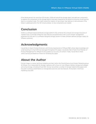 T ECHNICAL W HI T E P A P E R / 1 4
What’s New in VMware Virtual SAN (VSAN)
If the failure persists for more than 30 minutes, VSAN will rebuild the storage object and add new components
to address the components of the storage objects that were impacted by the failure to bring the virtual machine
back to a compliant state. This might involve the creation of new stripes, new replicas or new witnesses. If the
failure is addressed within this 30-minute window, no new components are created.
Conclusion
VSAN is a software-based distributed storage platform that combines the compute and storage resources of
vSphere hosts. It provides enterprise-class features and performance with a much simpler management
experience for the user. It is a VMware-designed storage solution to make software-defined storage a reality for
VMware customers.
Acknowledgments
I would like to thank Christian Dickmann and Christos Karamanolis of VMware R&D, whose deep knowledge and
understanding of virtual SAN was leveraged throughout this paper. I would also like to thank Kiran Madnani of
Product Management for VMware for the guidance on accuracy of content. Finally, I would like to thank
James Senicka and Rawlinson Rivera for reviewing this paper.
About the Author
Cormac Hogan is a senior technical marketing architect within the Cloud Infrastructure Product Marketing group
at VMware. He is responsible for storage in general, with a focus on core VMware vSphere storage technologies
and virtual storage, including Virtual SAN. Cormac has written a number of storage-related white papers and
has given numerous presentations on storage best practices and new features. He has been in technical
marketing since 2011. 
 