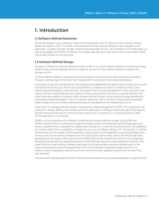 T ECHNICAL W HI T E P A P E R / 4
What’s New in VMware Virtual SAN (VSAN)
1. Introduction
1.1 Software-Defined Datacenter
The annual VMware® user conference, VMworld, introduced the vision of VMware for the software-defined
datacenter (SDDC) in 2012. The SDDC is the architecture for the cloud by VMware in which all pillars of the
datacenter, including compute, storage, networks and associated services, are virtualized. In this white paper, we
look at one aspect of the SDDC of VMware, the storage pillar. We specifically discuss how a new product called
Virtual SAN (VSAN) fits into this vision.
1.2 Software-Defined Storage
The plan of VMware for software-defined storage is to focus on a set of VMware initiatives around local storage,
shared storage and storage/data services. In essence, we want to make VMware vSphere® a platform for
storage services.
Software-defined storage is designed to provide storage services and service-level agreement automation
through a software layer on the hosts that integrates with and abstracts the underlying hardware.
Historically, storage was something that was configured and deployed at the beginning of a project and was not
changed during its life cycle. If there was a requirement to change some aspects or features of the LUN or
volume being leveraged by virtual machines, the original LUN or volume was deleted in many cases and a new
volume with the required features was created. This was a very intrusive and time-consuming operation that
might have taken weeks to coordinate. With software-defined storage, virtual machine storage requirements
can be dynamically instantiated. There is no need to repurpose LUNs or volumes. Virtual machine workloads
might change over time, and the underlying storage can be adapted to the workload at any time.
A key factor for software-defined storage is Storage Policy Based Management (SPBM). This is featured in the
vSphere 5.5 release. SPBM can be considered the next generation of VMware vSphere Storage Profile features.
vSphere Storage Profile was first introduced with vSphere 5.0. In vSphere 5.5, an enhanced feature called
VM Storage Policies is introduced.
SPBM is a critical component for VMware in implementing software-defined storage. Using SPBM and
VMware vSphere APIs, the underlying storage technology surfaces an abstracted pool of storage space with
various capabilities that is presented to vSphere administrators for virtual machine provisioning. The capabilities
can relate to performance, availability or storage services such as VMware vSphere Thin Provisioning. A vSphere
administrator can then create a VM Storage Policy using a subset of the capabilities required by the application
running in the virtual machine. At deployment time, the vSphere administrator selects the VM Storage Policy
appropriate for the needs of that virtual machine. SPBM will push the requirements down to the storage layer.
Datastores that provide the capabilities placed in the VM Storage Policy are made available for selection. This
means that the virtual machine is always instantiated on the appropriate underlying storage based on the
requirements placed in the VM Storage Policy. If the virtual machine’s workload changes over time, it is
simply a matter of applying a policy to the virtual machine with new, updated requirements that reflect the
new workload.
This document thoroughly examines VSAN, which provides storage services by utilizing local disks on vSphere hosts.
 