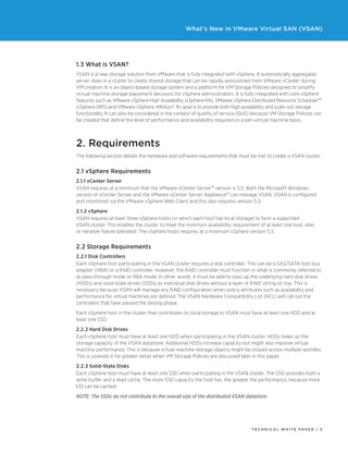 T ECHNICAL W HI T E P A P E R / 5
What’s New in VMware Virtual SAN (VSAN)
1.3 What is VSAN?
VSAN is a new storage solution from VMware that is fully integrated with vSphere. It automatically aggregates
server disks in a cluster to create shared storage that can be rapidly provisioned from VMware vCenter during
VM creation. It is an object-based storage system and a platform for VM Storage Policies designed to simplify
virtual machine storage placement decisions for vSphere administrators. It is fully integrated with core vSphere
features such as VMware vSphere High Availability (vSphere HA), VMware vSphere Distributed Resource Scheduler™
(vSphere DRS) and VMware vSphere vMotion®. Its goal is to provide both high availability and scale-out storage
functionality. It can also be considered in the context of quality of service (QoS) because VM Storage Policies can
be created that define the level of performance and availability required on a per–virtual machine basis.
2. Requirements
The following section details the hardware and software requirements that must be met to create a VSAN cluster.
2.1 vSphere Requirements
2.1.1 vCenter Server
VSAN requires at a minimum that the VMware vCenter Server™ version is 5.5. Both the Microsoft Windows
version of vCenter Server and the VMware vCenter Server Appliance™ can manage VSAN. VSAN is configured
and monitored via the VMware vSphere Web Client and this also requires version 5.5.
2.1.2 vSphere
VSAN requires at least three vSphere hosts (in which each host has local storage) to form a supported
VSAN cluster. This enables the cluster to meet the minimum availability requirement of at least one host, disk,
or network failure tolerated. The vSphere hosts requires at a minimum vSphere version 5.5.
2.2 Storage Requirements
2.2.1 Disk Controllers
Each vSphere host participating in the VSAN cluster requires a disk controller. This can be a SAS/SATA host bus
adapter (HBA) or a RAID controller. However, the RAID controller must function in what is commonly referred to
as pass-through mode or HBA mode. In other words, it must be able to pass up the underlying hard disk drives
(HDDs) and solid-state drives (SSDs) as individual disk drives without a layer of RAID sitting on top. This is
necessary because VSAN will manage any RAID configuration when policy attributes such as availability and
performance for virtual machines are defined. The VSAN Hardware Compatibility List (HCL) will call out the
controllers that have passed the testing phase.
Each vSphere host in the cluster that contributes its local storage to VSAN must have at least one HDD and at
least one SSD.
2.2.2 Hard Disk Drives
Each vSphere host must have at least one HDD when participating in the VSAN cluster. HDDs make up the
storage capacity of the VSAN datastore. Additional HDDs increase capacity but might also improve virtual
machine performance. This is because virtual machine storage objects might be striped across multiple spindles.
This is covered in far greater detail when VM Storage Policies are discussed later in this paper.
2.2.3 Solid-State Disks
Each vSphere host must have at least one SSD when participating in the VSAN cluster. The SSD provides both a
write buffer and a read cache. The more SSD capacity the host has, the greater the performance, because more
I/O can be cached.
NOTE: The SSDs do not contribute to the overall size of the distributed VSAN datastore.
 