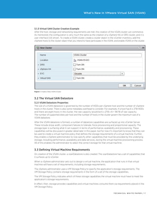 T ECHNICAL W HI T E P A P E R / 7
What’s New in VMware Virtual SAN (VSAN)
3.1.3 Virtual SAN Cluster Creation Example
After the host, storage and networking requirements are met, the creation of the VSAN cluster can commence.
As mentioned, the configuration is very much the same as the creation of a vSphere HA or DRS cluster, and it is
user interface (UI) driven. To create a VSAN cluster, create a cluster object in the vCenter inventory, add the
vSphere hosts to the cluster object that you intend to have participate in the VSAN, and enable VSAN on the cluster.
Figure 1. Create a New VSAN Cluster
3.2 The Virtual SAN Datastore
3.2.1 VSAN Datastore Properties
The size of a VSAN datastore is governed by the number of HDDs per vSphere host and the number of vSphere
hosts in the cluster. There is also some metadata overhead to consider. For example, if a host has 6 x 2TB HDDs
and there are eight hosts in the cluster, the raw capacity would be 6 x 2TB x 8 = 96TB of raw capacity.
The number of supported disks per host and the number of hosts in the cluster govern the maximum size of a
VSAN datastore.
After the VSAN datastore is formed, a number of datastore capabilities are surfaced up into vCenter Server.
These include stripe width, component failures to tolerate, force provisioning and proportional capacity. The
storage layer is surfacing what it can support in terms of performance, availability and provisioning. These
capabilities will be discussed in greater detail later in this paper, but for now it’s important to know that they can
be used to create a virtual machine policy that defines the storage requirements of a virtual machine. Further,
they enable a vSphere administrator to now specify other capabilities that must be provided by the underlying
storage, including performance, availability and data services, during the virtual machine provisioning process.
All of this enables the administrator to select the correct storage for that virtual machine.
3.3 Defining Virtual Machine Requirements
On creation of the VSAN cluster, a vsanDatastore is also created. The vsanDatastore has a set of capabilities that
it surfaces up to vCenter.
When a vSphere administrator sets out to design a virtual machine, the application that runs in that virtual
machine will have a set of requirements, including storage requirements.
The vSphere administrator uses a VM Storage Policy to specify the application’s storage requirements. The
VM Storage Policy contains storage requirements in the form of a set of the storage capabilities.
The VM Storage Policy indicates which of these storage capabilities the virtual machine must have to meet the
application’s storage requirements.
In effect, then, storage provides capabilities and virtual machines consume them via requirements placed in the
VM Storage Policy.
 